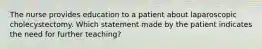 The nurse provides education to a patient about laparoscopic cholecystectomy. Which statement made by the patient indicates the need for further teaching?