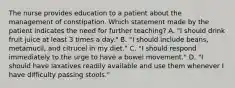 The nurse provides education to a patient about the management of constipation. Which statement made by the patient indicates the need for further teaching? A. "I should drink fruit juice at least 3 times a day." B. "I should include beans, metamucil, and citrucel in my diet." C. "I should respond immediately to the urge to have a bowel movement." D. "I should have laxatives readily available and use them whenever I have difficulty passing stools."