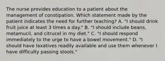 The nurse provides education to a patient about the management of constipation. Which statement made by the patient indicates the need for further teaching? A. "I should drink fruit juice at least 3 times a day." B. "I should include beans, metamucil, and citrucel in my diet." C. "I should respond immediately to the urge to have a bowel movement." D. "I should have laxatives readily available and use them whenever I have difficulty passing stools."