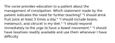 The nurse provides education to a patient about the management of constipation. Which statement made by the patient indicates the need for further teaching? "I should drink fruit juice at least 3 times a day." "I should include beans, metamucil, and citrucel in my diet." "I should respond immediately to the urge to have a bowel movement." "I should have laxatives readily available and use them whenever I have difficulty