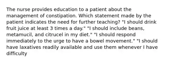 The nurse provides education to a patient about the management of constipation. Which statement made by the patient indicates the need for further teaching? "I should drink fruit juice at least 3 times a day." "I should include beans, metamucil, and citrucel in my diet." "I should respond immediately to the urge to have a bowel movement." "I should have laxatives readily available and use them whenever I have difficulty