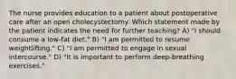 The nurse provides education to a patient about postoperative care after an open cholecystectomy. Which statement made by the patient indicates the need for further teaching? A) "I should consume a low-fat diet." B) "I am permitted to resume weightlifting." C) "I am permitted to engage in sexual intercourse." D) "It is important to perform deep-breathing exercises."