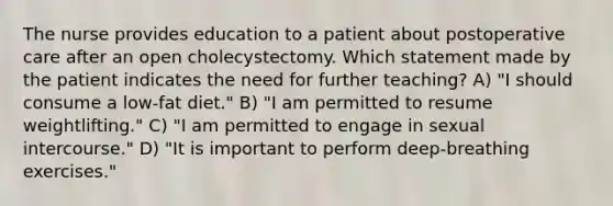 The nurse provides education to a patient about postoperative care after an open cholecystectomy. Which statement made by the patient indicates the need for further teaching? A) "I should consume a low-fat diet." B) "I am permitted to resume weightlifting." C) "I am permitted to engage in sexual intercourse." D) "It is important to perform deep-breathing exercises."