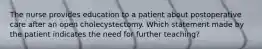 The nurse provides education to a patient about postoperative care after an open cholecystectomy. Which statement made by the patient indicates the need for further teaching?