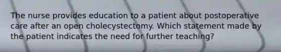 The nurse provides education to a patient about postoperative care after an open cholecystectomy. Which statement made by the patient indicates the need for further teaching?