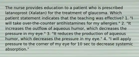 The nurse provides education to a patient who is prescribed latanoprost (Xalatan) for the treatment of glaucoma. Which patient statement indicates that the teaching was effective? 1. "I will take over-the-counter antihistamines for my allergies." 2. "It increases the outflow of aqueous humor, which decreases the pressure in my eye." 3. "It reduces the production of aqueous humor, which decreases the pressure in my eye." 4. "I will apply pressure to the corner of my eye for 10 sec to decrease systemic absorption."