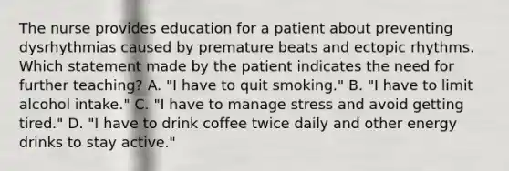 The nurse provides education for a patient about preventing dysrhythmias caused by premature beats and ectopic rhythms. Which statement made by the patient indicates the need for further teaching? A. "I have to quit smoking." B. "I have to limit alcohol intake." C. "I have to manage stress and avoid getting tired." D. "I have to drink coffee twice daily and other energy drinks to stay active."