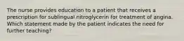 The nurse provides education to a patient that receives a prescription for sublingual nitroglycerin for treatment of angina. Which statement made by the patient indicates the need for further teaching?