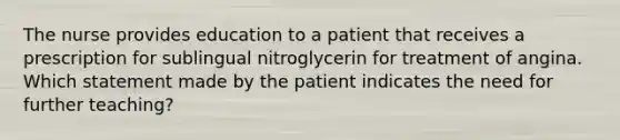 The nurse provides education to a patient that receives a prescription for sublingual nitroglycerin for treatment of angina. Which statement made by the patient indicates the need for further teaching?