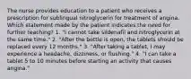 The nurse provides education to a patient who receives a prescription for sublingual nitroglycerin for treatment of angina. Which statement made by the patient indicates the need for further teaching? 1. "I cannot take sildenafil and nitroglycerin at the same time." 2. "After the bottle is open, the tablets should be replaced every 12 months." 3. "After taking a tablet, I may experience a headache, dizziness, or flushing." 4. "I can take a tablet 5 to 10 minutes before starting an activity that causes angina."