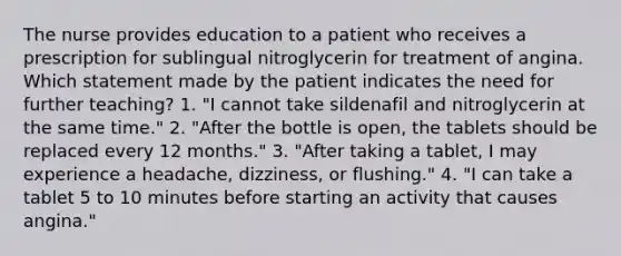 The nurse provides education to a patient who receives a prescription for sublingual nitroglycerin for treatment of angina. Which statement made by the patient indicates the need for further teaching? 1. "I cannot take sildenafil and nitroglycerin at the same time." 2. "After the bottle is open, the tablets should be replaced every 12 months." 3. "After taking a tablet, I may experience a headache, dizziness, or flushing." 4. "I can take a tablet 5 to 10 minutes before starting an activity that causes angina."