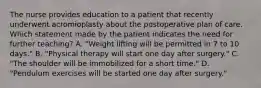 The nurse provides education to a patient that recently underwent acromioplasty about the postoperative plan of care. Which statement made by the patient indicates the need for further teaching? A. "Weight lifting will be permitted in 7 to 10 days." B. "Physical therapy will start one day after surgery." C. "The shoulder will be immobilized for a short time." D. "Pendulum exercises will be started one day after surgery."