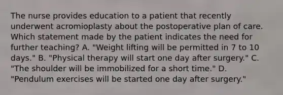 The nurse provides education to a patient that recently underwent acromioplasty about the postoperative plan of care. Which statement made by the patient indicates the need for further teaching? A. "Weight lifting will be permitted in 7 to 10 days." B. "Physical therapy will start one day after surgery." C. "The shoulder will be immobilized for a short time." D. "Pendulum exercises will be started one day after surgery."