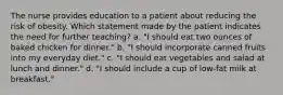 The nurse provides education to a patient about reducing the risk of obesity. Which statement made by the patient indicates the need for further teaching? a. "I should eat two ounces of baked chicken for dinner." b. "I should incorporate canned fruits into my everyday diet." c. "I should eat vegetables and salad at lunch and dinner." d. "I should include a cup of low-fat milk at breakfast."