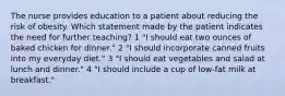 The nurse provides education to a patient about reducing the risk of obesity. Which statement made by the patient indicates the need for further teaching? 1 "I should eat two ounces of baked chicken for dinner." 2 "I should incorporate canned fruits into my everyday diet." 3 "I should eat vegetables and salad at lunch and dinner." 4 "I should include a cup of low-fat milk at breakfast."