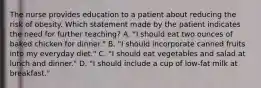 The nurse provides education to a patient about reducing the risk of obesity. Which statement made by the patient indicates the need for further teaching? A. "I should eat two ounces of baked chicken for dinner." B. "I should incorporate canned fruits into my everyday diet." C. "I should eat vegetables and salad at lunch and dinner." D. "I should include a cup of low-fat milk at breakfast."