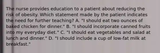 The nurse provides education to a patient about reducing the risk of obesity. Which statement made by the patient indicates the need for further teaching? A. "I should eat two ounces of baked chicken for dinner." B. "I should incorporate canned fruits into my everyday diet." C. "I should eat vegetables and salad at lunch and dinner." D. "I should include a cup of low-fat milk at breakfast."