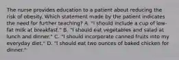 The nurse provides education to a patient about reducing the risk of obesity. Which statement made by the patient indicates the need for further teaching? A. "I should include a cup of low-fat milk at breakfast." B. "I should eat vegetables and salad at lunch and dinner." C. "I should incorporate canned fruits into my everyday diet." D. "I should eat two ounces of baked chicken for dinner."