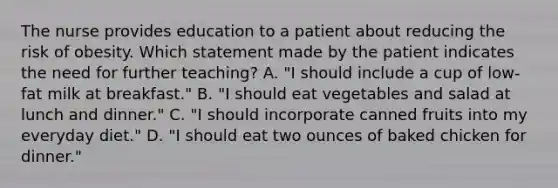 The nurse provides education to a patient about reducing the risk of obesity. Which statement made by the patient indicates the need for further teaching? A. "I should include a cup of low-fat milk at breakfast." B. "I should eat vegetables and salad at lunch and dinner." C. "I should incorporate canned fruits into my everyday diet." D. "I should eat two ounces of baked chicken for dinner."