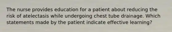 The nurse provides education for a patient about reducing the risk of atelectasis while undergoing chest tube drainage. Which statements made by the patient indicate effective learning?