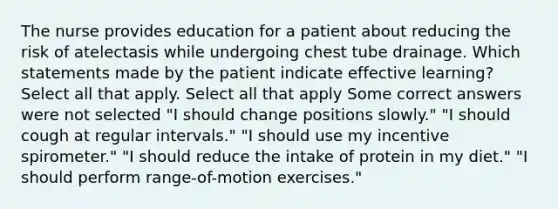 The nurse provides education for a patient about reducing the risk of atelectasis while undergoing chest tube drainage. Which statements made by the patient indicate effective learning? Select all that apply. Select all that apply Some correct answers were not selected "I should change positions slowly." "I should cough at regular intervals." "I should use my incentive spirometer." "I should reduce the intake of protein in my diet." "I should perform range-of-motion exercises."