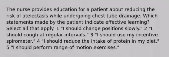 The nurse provides education for a patient about reducing the risk of atelectasis while undergoing chest tube drainage. Which statements made by the patient indicate effective learning? Select all that apply. 1 "I should change positions slowly." 2 "I should cough at regular intervals." 3 "I should use my incentive spirometer." 4 "I should reduce the intake of protein in my diet." 5 "I should perform range-of-motion exercises."