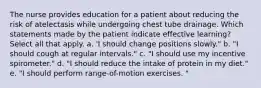 The nurse provides education for a patient about reducing the risk of atelectasis while undergoing chest tube drainage. Which statements made by the patient indicate effective learning? Select all that apply. a. 'I should change positions slowly." b. "I should cough at regular intervals." c. "I should use my incentive spirometer." d. "I should reduce the intake of protein in my diet." e. "I should perform range-of-motion exercises. "