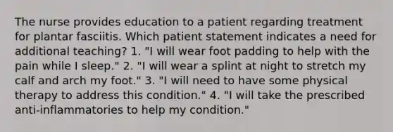 The nurse provides education to a patient regarding treatment for plantar fasciitis. Which patient statement indicates a need for additional teaching? 1. "I will wear foot padding to help with the pain while I sleep." 2. "I will wear a splint at night to stretch my calf and arch my foot." 3. "I will need to have some physical therapy to address this condition." 4. "I will take the prescribed anti-inflammatories to help my condition."