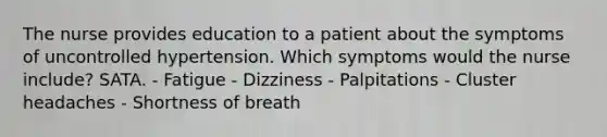 The nurse provides education to a patient about the symptoms of uncontrolled hypertension. Which symptoms would the nurse include? SATA. - Fatigue - Dizziness - Palpitations - Cluster headaches - Shortness of breath