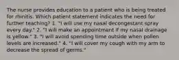 The nurse provides education to a patient who is being treated for rhinitis. Which patient statement indicates the need for further teaching? 1. "I will use my nasal decongestant spray every day." 2. "I will make an appointment if my nasal drainage is yellow." 3. "I will avoid spending time outside when pollen levels are increased." 4. "I will cover my cough with my arm to decrease the spread of germs."