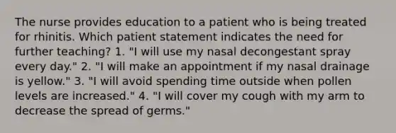 The nurse provides education to a patient who is being treated for rhinitis. Which patient statement indicates the need for further teaching? 1. "I will use my nasal decongestant spray every day." 2. "I will make an appointment if my nasal drainage is yellow." 3. "I will avoid spending time outside when pollen levels are increased." 4. "I will cover my cough with my arm to decrease the spread of germs."