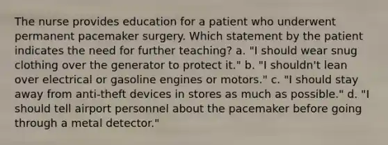 The nurse provides education for a patient who underwent permanent pacemaker surgery. Which statement by the patient indicates the need for further teaching? a. "I should wear snug clothing over the generator to protect it." b. "I shouldn't lean over electrical or gasoline engines or motors." c. "I should stay away from anti-theft devices in stores as much as possible." d. "I should tell airport personnel about the pacemaker before going through a metal detector."