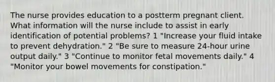 The nurse provides education to a postterm pregnant client. What information will the nurse include to assist in early identification of potential problems? 1 "Increase your fluid intake to prevent dehydration." 2 "Be sure to measure 24-hour urine output daily." 3 "Continue to monitor fetal movements daily." 4 "Monitor your bowel movements for constipation."