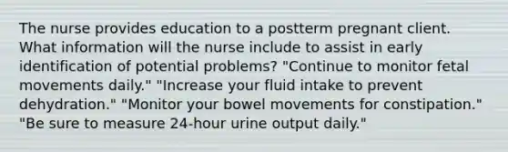 The nurse provides education to a postterm pregnant client. What information will the nurse include to assist in early identification of potential problems? "Continue to monitor fetal movements daily." "Increase your fluid intake to prevent dehydration." "Monitor your bowel movements for constipation." "Be sure to measure 24-hour urine output daily."