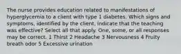 The nurse provides education related to manifestations of hyperglycemia to a client with type 1 diabetes. Which signs and symptoms, identified by the client, indicate that the teaching was effective? Select all that apply. One, some, or all responses may be correct. 1 Thirst 2 Headache 3 Nervousness 4 Fruity breath odor 5 Excessive urination