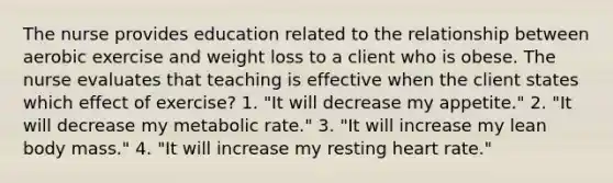 The nurse provides education related to the relationship between aerobic exercise and weight loss to a client who is obese. The nurse evaluates that teaching is effective when the client states which effect of exercise? 1. "It will decrease my appetite." 2. "It will decrease my metabolic rate." 3. "It will increase my lean body mass." 4. "It will increase my resting heart rate."