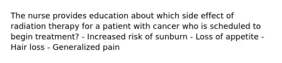 The nurse provides education about which side effect of radiation therapy for a patient with cancer who is scheduled to begin treatment? - Increased risk of sunburn - Loss of appetite - Hair loss - Generalized pain