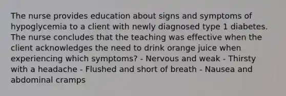 The nurse provides education about signs and symptoms of hypoglycemia to a client with newly diagnosed type 1 diabetes. The nurse concludes that the teaching was effective when the client acknowledges the need to drink orange juice when experiencing which symptoms? - Nervous and weak - Thirsty with a headache - Flushed and short of breath - Nausea and abdominal cramps