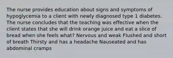 The nurse provides education about signs and symptoms of hypoglycemia to a client with newly diagnosed type 1 diabetes. The nurse concludes that the teaching was effective when the client states that she will drink orange juice and eat a slice of bread when she feels what? Nervous and weak Flushed and short of breath Thirsty and has a headache Nauseated and has abdominal cramps