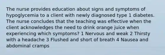 The nurse provides education about signs and symptoms of hypoglycemia to a client with newly diagnosed type 1 diabetes. The nurse concludes that the teaching was effective when the client acknowledges the need to drink orange juice when experiencing which symptoms? 1 Nervous and weak 2 Thirsty with a headache 3 Flushed and short of breath 4 Nausea and abdominal cramps