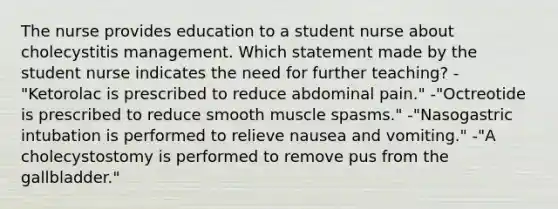 The nurse provides education to a student nurse about cholecystitis management. Which statement made by the student nurse indicates the need for further teaching? -"Ketorolac is prescribed to reduce abdominal pain." -"Octreotide is prescribed to reduce smooth muscle spasms." -"Nasogastric intubation is performed to relieve nausea and vomiting." -"A cholecystostomy is performed to remove pus from the gallbladder."