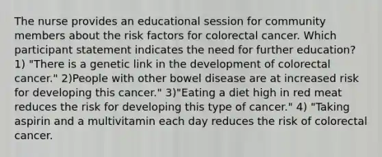 The nurse provides an educational session for community members about the risk factors for colorectal cancer. Which participant statement indicates the need for further education? 1) "There is a genetic link in the development of colorectal cancer." 2)People with other bowel disease are at increased risk for developing this cancer." 3)"Eating a diet high in red meat reduces the risk for developing this type of cancer." 4) "Taking aspirin and a multivitamin each day reduces the risk of colorectal cancer.