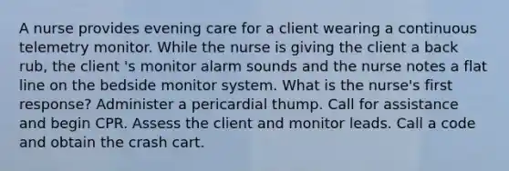 A nurse provides evening care for a client wearing a continuous telemetry monitor. While the nurse is giving the client a back rub, the client 's monitor alarm sounds and the nurse notes a flat line on the bedside monitor system. What is the nurse's first response? Administer a pericardial thump. Call for assistance and begin CPR. Assess the client and monitor leads. Call a code and obtain the crash cart.