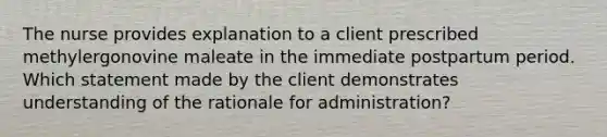 The nurse provides explanation to a client prescribed methylergonovine maleate in the immediate postpartum period. Which statement made by the client demonstrates understanding of the rationale for administration?