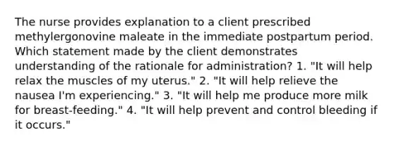 The nurse provides explanation to a client prescribed methylergonovine maleate in the immediate postpartum period. Which statement made by the client demonstrates understanding of the rationale for administration? 1. "It will help relax the muscles of my uterus." 2. "It will help relieve the nausea I'm experiencing." 3. "It will help me produce more milk for breast-feeding." 4. "It will help prevent and control bleeding if it occurs."