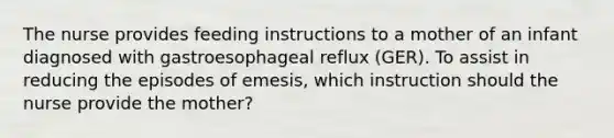 The nurse provides feeding instructions to a mother of an infant diagnosed with gastroesophageal reflux (GER). To assist in reducing the episodes of emesis, which instruction should the nurse provide the mother?