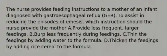 The nurse provides feeding instructions to a mother of an infant diagnosed with gastroesophageal reflux (GER). To assist in reducing the episodes of emesis, which instruction should the nurse provide the mother A.Provide less frequent, larger feedings. B.Burp less frequently during feedings. C.Thin the feedings by adding water to the formula. D.Thicken the feedings by adding rice cereal to the formula.