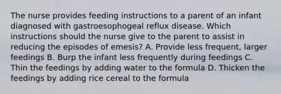 The nurse provides feeding instructions to a parent of an infant diagnosed with gastroesophogeal reflux disease. Which instructions should the nurse give to the parent to assist in reducing the episodes of emesis? A. Provide less frequent, larger feedings B. Burp the infant less frequently during feedings C. Thin the feedings by adding water to the formula D. Thicken the feedings by adding rice cereal to the formula