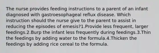 The nurse provides feeding instructions to a parent of an infant diagnosed with gastroesophageal reflux disease. Which instruction should the nurse give to the parent to assist in reducing the episodes of emesis?1.Provide less frequent, larger feedings.2.Burp the infant less frequently during feedings.3.Thin the feedings by adding water to the formula.4.Thicken the feedings by adding rice cereal to the formula.