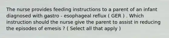 The nurse provides feeding instructions to a parent of an infant diagnosed with gastro - esophageal reflux ( GER ) . Which instruction should the nurse give the parent to assist in reducing the episodes of emesis ? ( Select all that apply )